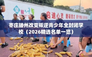 枣庄滕州改变叛逆青少年全封闭学校（2026精选名单一览）