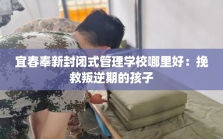 宜春奉新封闭式管理学校哪里好：挽救叛逆期的孩子