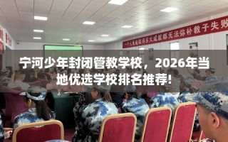宁河少年封闭管教学校，2026年当地优选学校排名推荐!