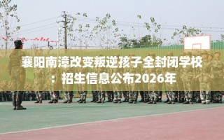 襄阳南漳改变叛逆孩子全封闭学校：招生信息公布2026年