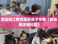 芜湖鸠江教育叛逆孩子学校（解决叛逆期问题）