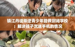 镇江丹徒叛逆青少年管教封闭学校：解决孩子沉迷手机的情况