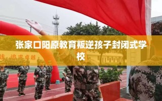 张家口阳原教育叛逆孩子封闭式学校