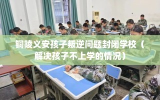 铜陵义安孩子叛逆问题封闭学校（解决孩子不上学的情况）