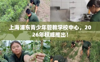 上海浦东青少年管教学校中心，2026年权威推出！