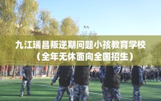 九江瑞昌叛逆期问题小孩教育学校（全年无休面向全国招生）