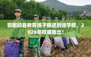 邯郸邱县教育孩子叛逆封闭学校，2026年权威推出！