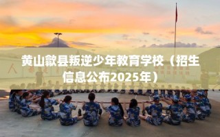 黄山歙县叛逆少年教育学校（招生信息公布2025年）