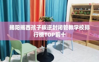 揭阳揭西孩子叛逆封闭管教学校排行榜TOP前十