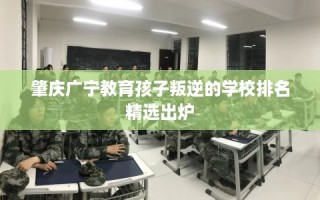 肇庆广宁教育孩子叛逆的学校排名精选出炉
