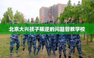 北京大兴孩子叛逆的问题管教学校