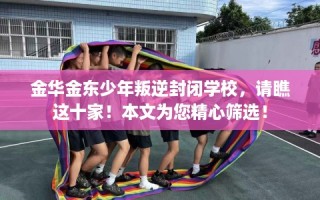 金华金东少年叛逆封闭学校，请瞧这十家！本文为您精心筛选！