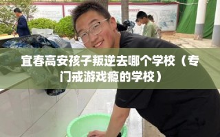 宜春高安孩子叛逆去哪个学校（专门戒游戏瘾的学校）