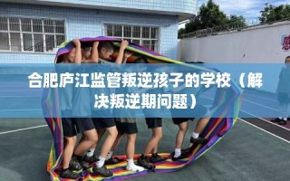 合肥庐江监管叛逆孩子的学校（解决叛逆期问题）