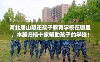河北唐山叛逆孩子教育学校在哪里，本篇归档十家帮助孩子的学校！