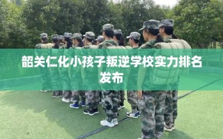 韶关仁化小孩子叛逆学校实力排名发布