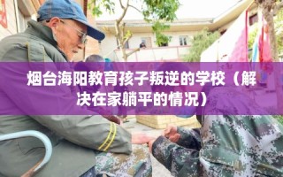 烟台海阳教育孩子叛逆的学校（解决在家躺平的情况）