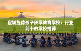 宣城旌德孩子厌学教育学校：行业前十的学校推荐