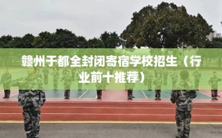 赣州于都全封闭寄宿学校招生（行业前十推荐）