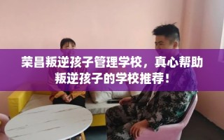 荣昌叛逆孩子管理学校，真心帮助叛逆孩子的学校推荐！