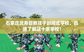 石家庄灵寿管教孩子封闭式学校，迅速了解这十家学校！