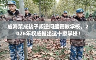 威海荣成孩子叛逆问题管教学校，2026年权威推出这十家学校！