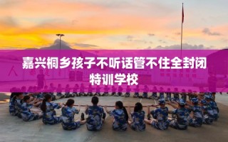 嘉兴桐乡孩子不听话管不住全封闭特训学校