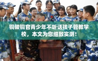 铜陵铜官青少年不听话孩子管教学校，本文为您细致实测！