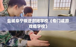 盐城阜宁叛逆封闭学校（专门戒游戏瘾学校）