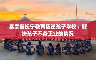 秦皇岛抚宁教育叛逆孩子学校：解决孩子不务正业的情况