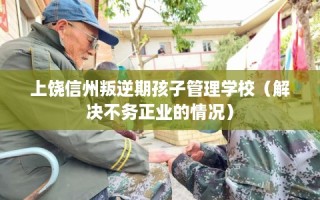 上饶信州叛逆期孩子管理学校（解决不务正业的情况）