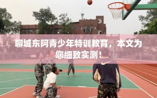 聊城东阿青少年特训教育，本文为您细致实测！