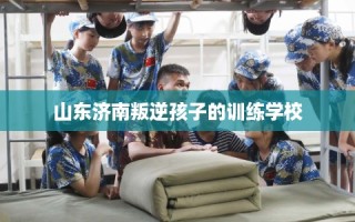 山东济南叛逆孩子的训练学校