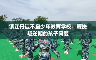 镇江丹徒不良少年教育学校：解决叛逆期的孩子问题
