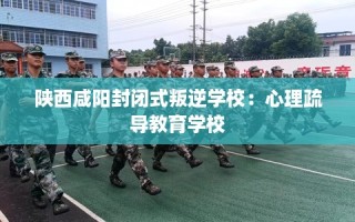 陕西咸阳封闭式叛逆学校：心理疏导教育学校