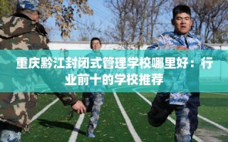 重庆黔江封闭式管理学校哪里好：行业前十的学校推荐