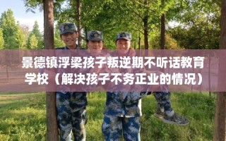 景德镇浮梁孩子叛逆期不听话教育学校（解决孩子不务正业的情况）