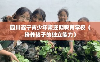 四川遂宁青少年叛逆期教育学校（培养孩子的独立能力）