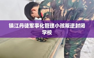 镇江丹徒军事化管理小孩叛逆封闭学校