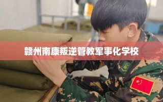 赣州南康叛逆管教军事化学校