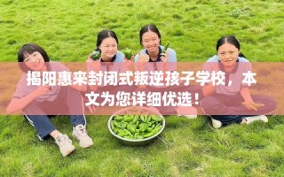 揭阳惠来封闭式叛逆孩子学校，本文为您详细优选！