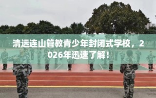 清远连山管教青少年封闭式学校，2026年迅速了解！