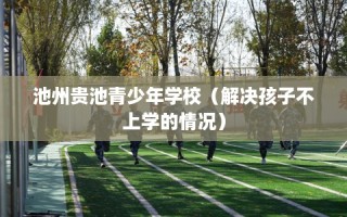 池州贵池青少年学校（解决孩子不上学的情况）