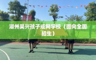 湖州吴兴孩子戒网学校（面向全国招生）