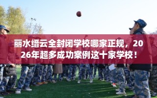 丽水缙云全封闭学校哪家正规，2026年超多成功案例这十家学校！