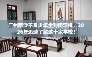 广州南沙不良少年全封闭学校，2026年迅速了解这十家学校！