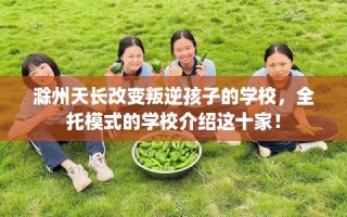 滁州天长改变叛逆孩子的学校，全托模式的学校介绍这十家！
