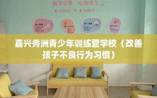嘉兴秀洲青少年训练营学校（改善孩子不良行为习惯）