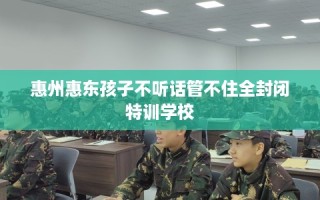 惠州惠东孩子不听话管不住全封闭特训学校