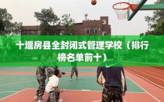 十堰房县全封闭式管理学校（排行榜名单前十）